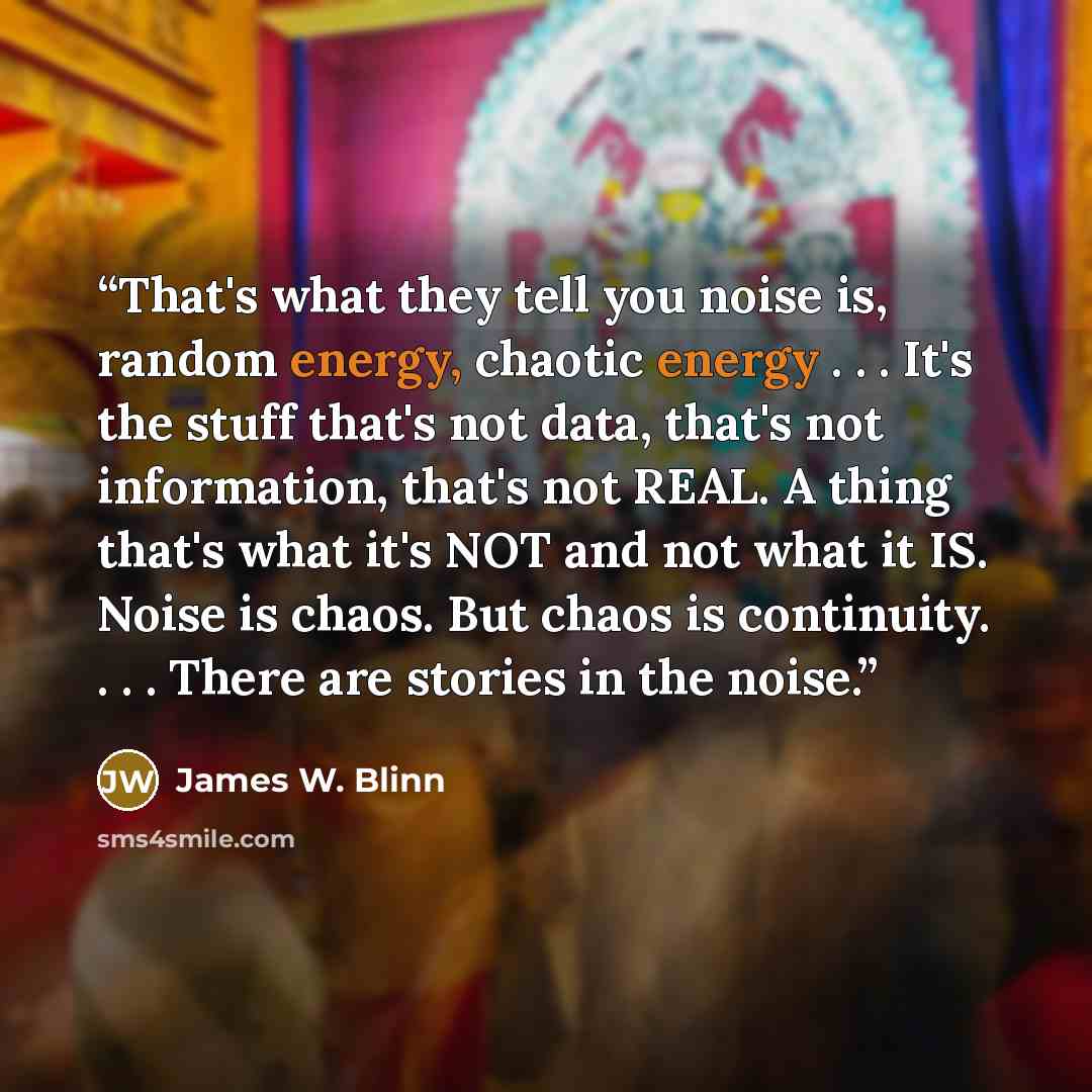 “That's what they tell you noise is, random energy, chaotic energy . . . It's the stuff that's not data, that's not information, that's not REAL. A thing that's what it's NOT and not what it IS. Noise is chaos. But chaos is continuity. . . . There are stories in the noise.” quote by James W. Blinn