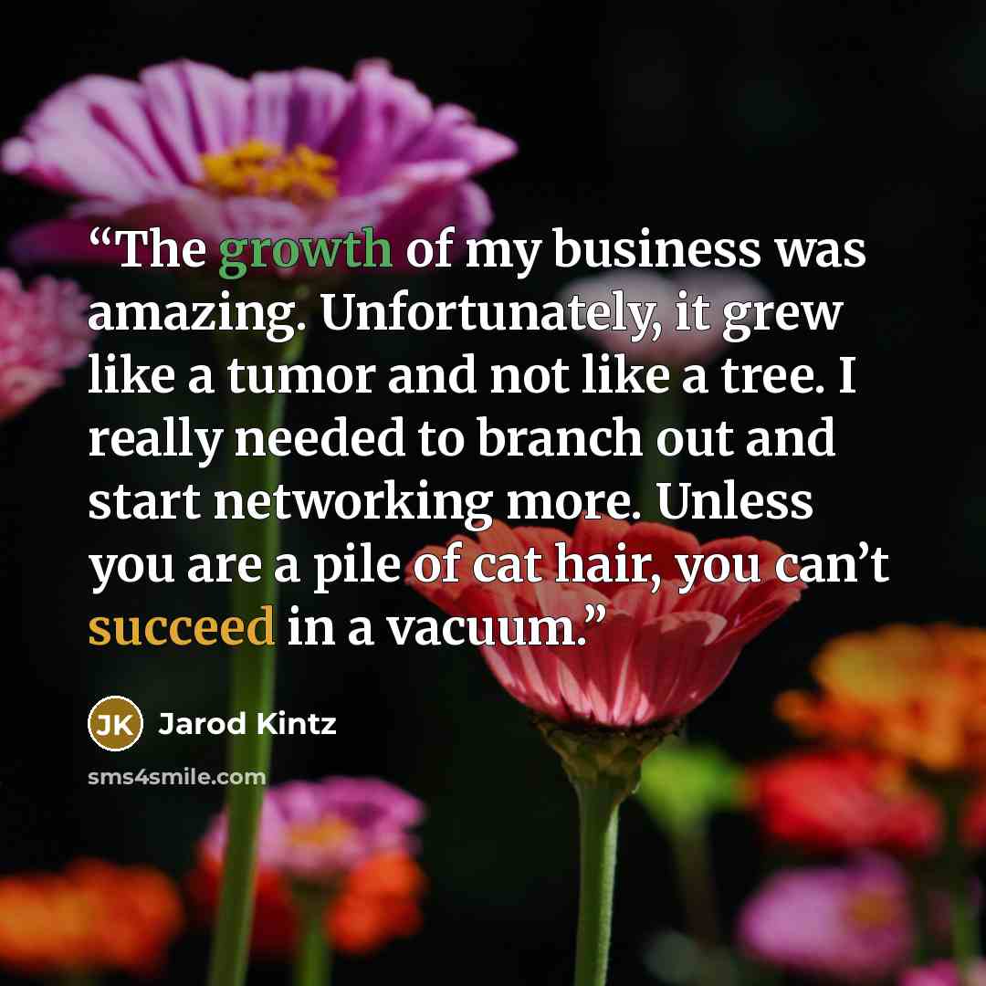 “The growth of my business was amazing. Unfortunately, it grew like a tumor and not like a tree. I really needed to branch out and start networking more. Unless you are a pile of cat hair, you can’t succeed in a vacuum.” quote by Jarod Kintz