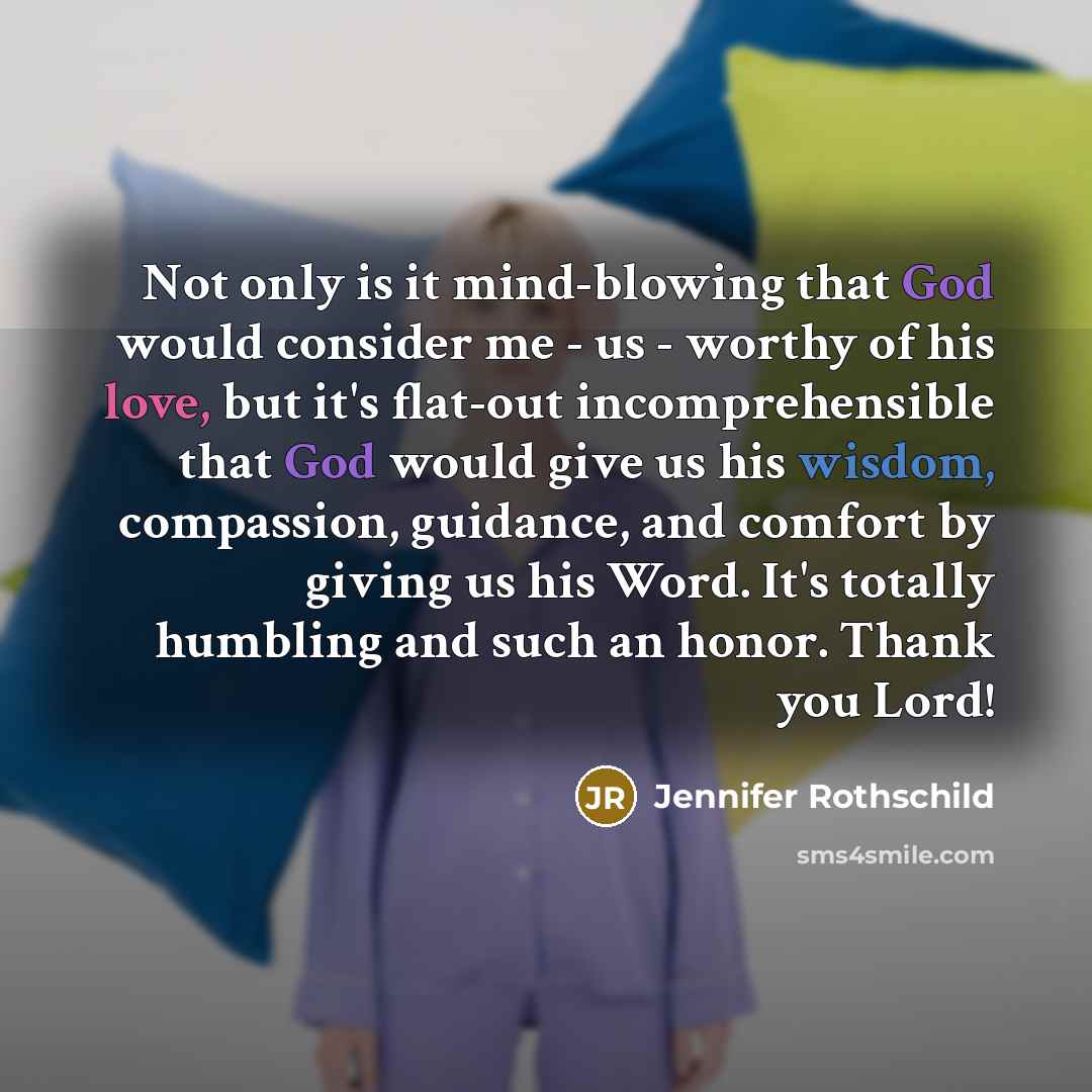 “Not only is it mind-blowing that God would consider me - us - worthy of his love, but it's flat-out incomprehensible that God would give us his wisdom, compassion, guidance, and comfort by giving us his Word. It's totally humbling and such an honor. Thank you Lord!” quote by Jennifer Rothschild