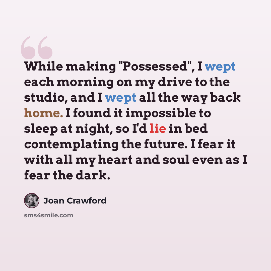 “While making "Possessed", I wept each morning on my drive to the studio, and I wept all the way back home. I found it impossible to sleep at night, so I'd lie in bed contemplating the future. I fear it with all my heart and soul even as I fear the dark.” quote by Joan Crawford