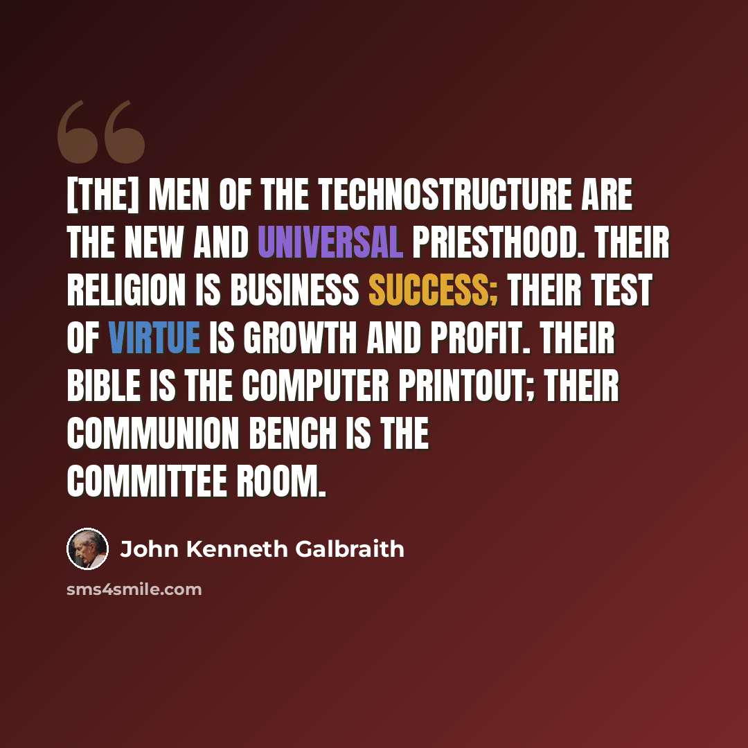 “[The] men of the technostructure are the new and universal priesthood. Their religion is business success; their test of virtue is growth and profit. Their bible is the computer printout; their communion bench is the committee room.” quote by John Kenneth Galbraith