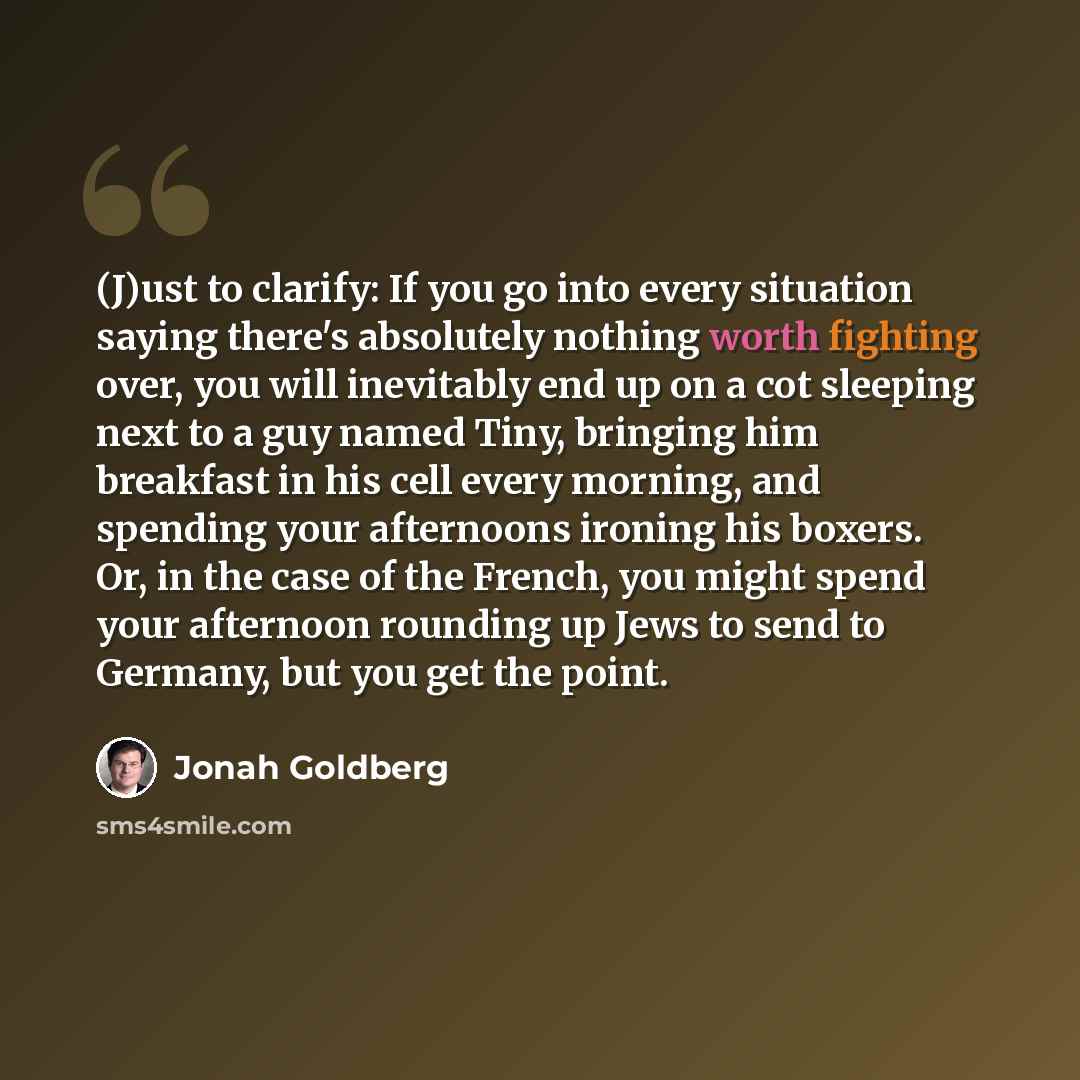 “(J)ust to clarify: If you go into every situation saying there's absolutely nothing worth fighting over, you will inevitably end up on a cot sleeping next to a guy named Tiny, bringing him breakfast in his cell every morning, and spending your afternoons ironing his boxers. Or, in the case of the…” quote by Jonah Goldberg