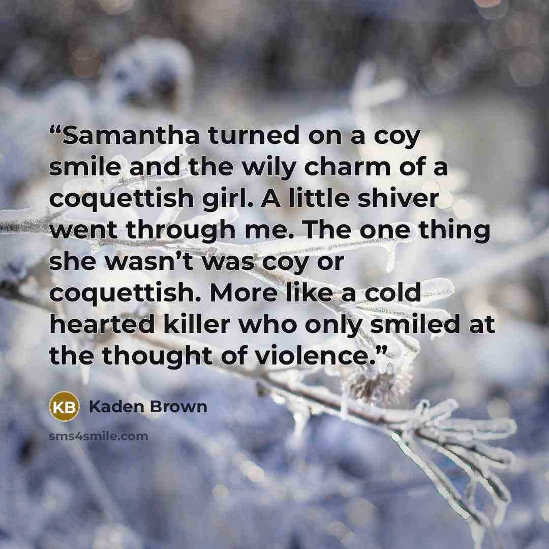 “Samantha turned on a coy smile and the wily charm of a coquettish girl. A little shiver went through me. The one thing she wasn’t was coy or coquettish. More like a cold hearted killer who only smiled at the thought of violence.” quote by Kaden Brown