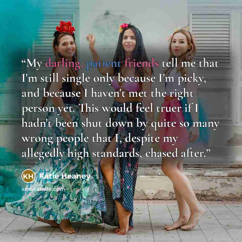 “My darling, patient friends tell me that I'm still single only because I'm picky, and because I haven't met the right person yet. This would feel truer if I hadn't been shut down by quite so many wrong people that I, despite my allegedly high standards, chased after.” quote by Katie Heaney