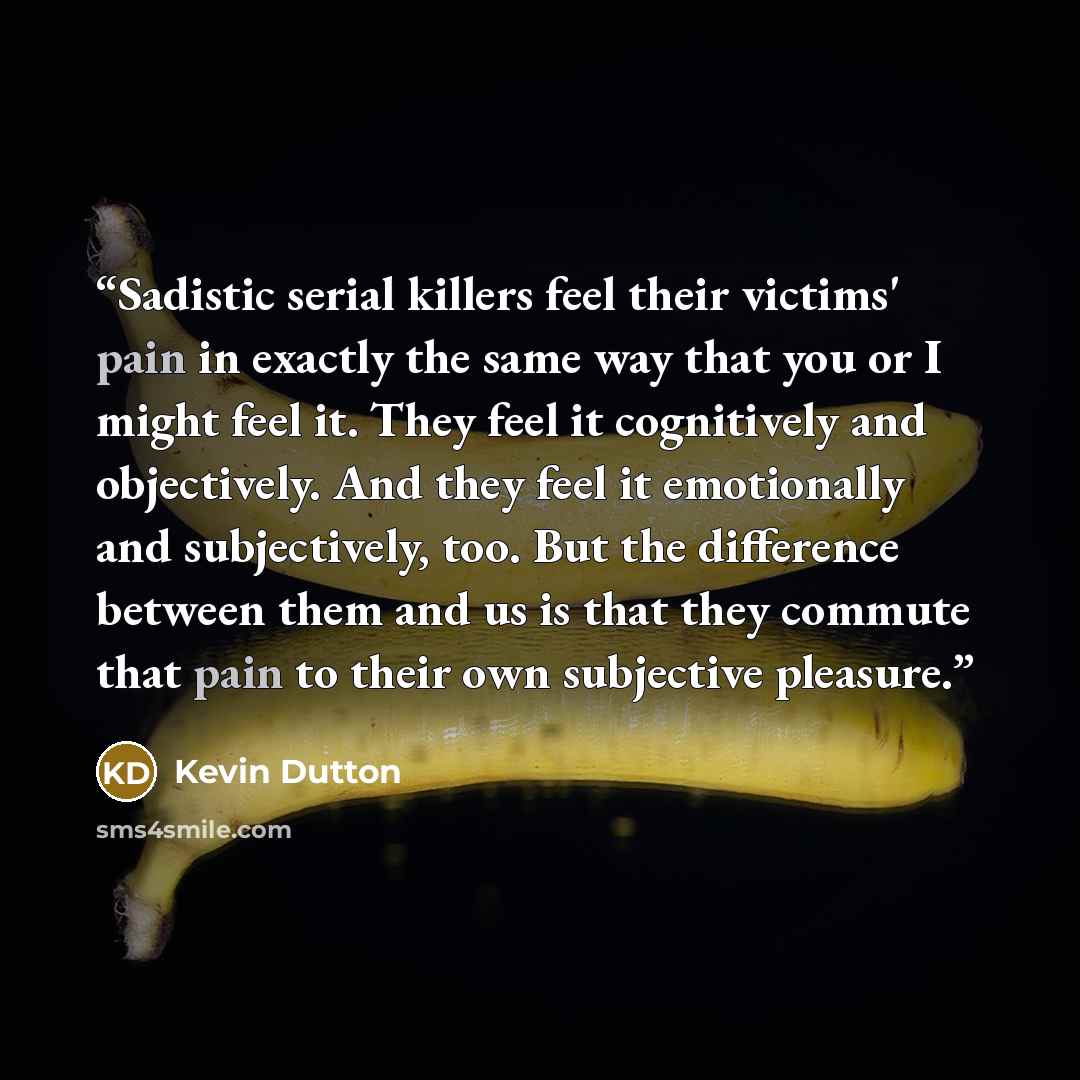 “Sadistic serial killers feel their victims' pain in exactly the same way that you or I might feel it. They feel it cognitively and objectively. And they feel it emotionally and subjectively, too. But the difference between them and us is that they commute that pain to their own subjective pleasure.” quote by Kevin Dutton