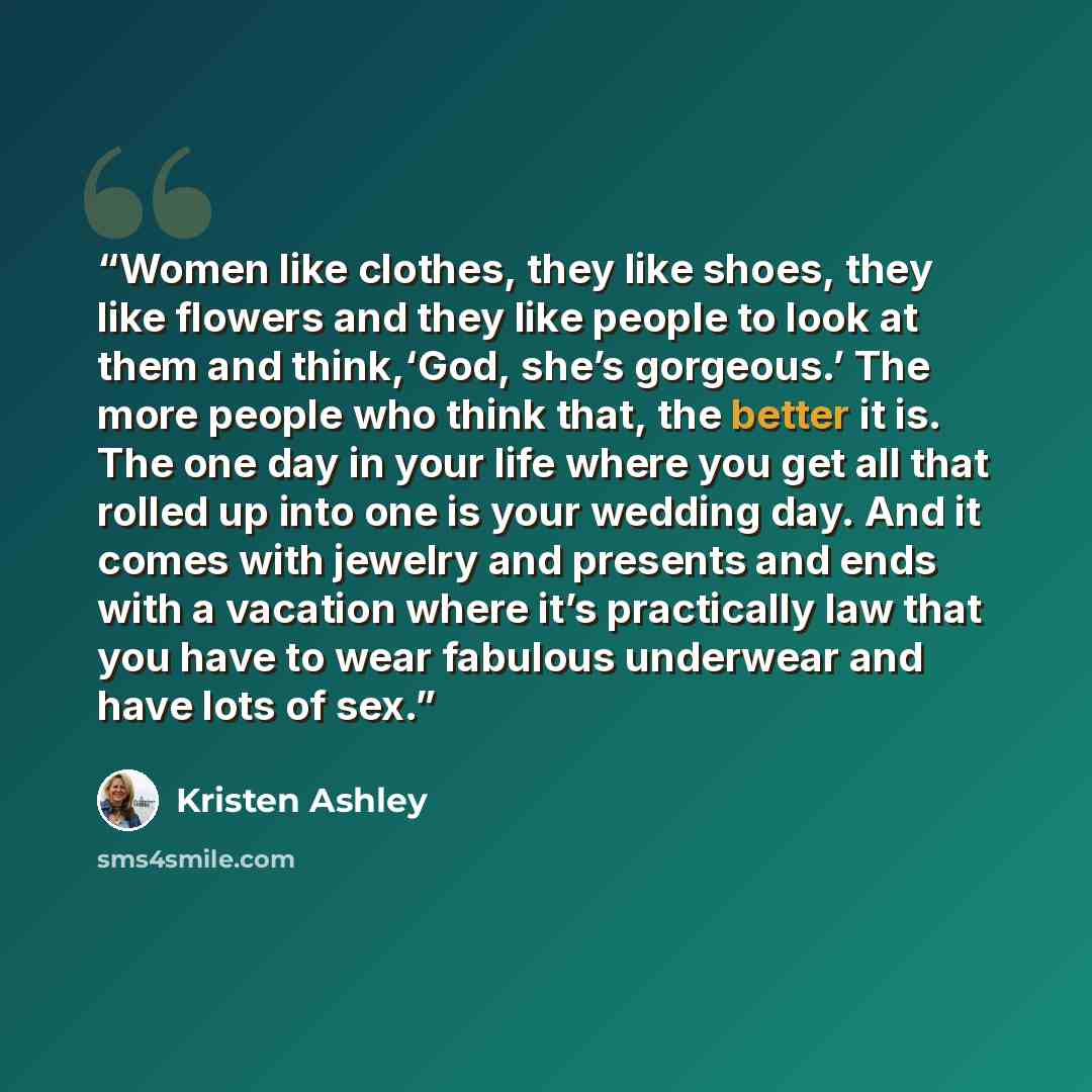“Women like clothes, they like shoes, they like flowers and they like people to look at them and think,‘God, she’s gorgeous.’ The more people who think that, the better it is. The one day in your life where you get all that rolled up into one is your wedding day. And it comes with jewelry and…” quote by Kristen Ashley