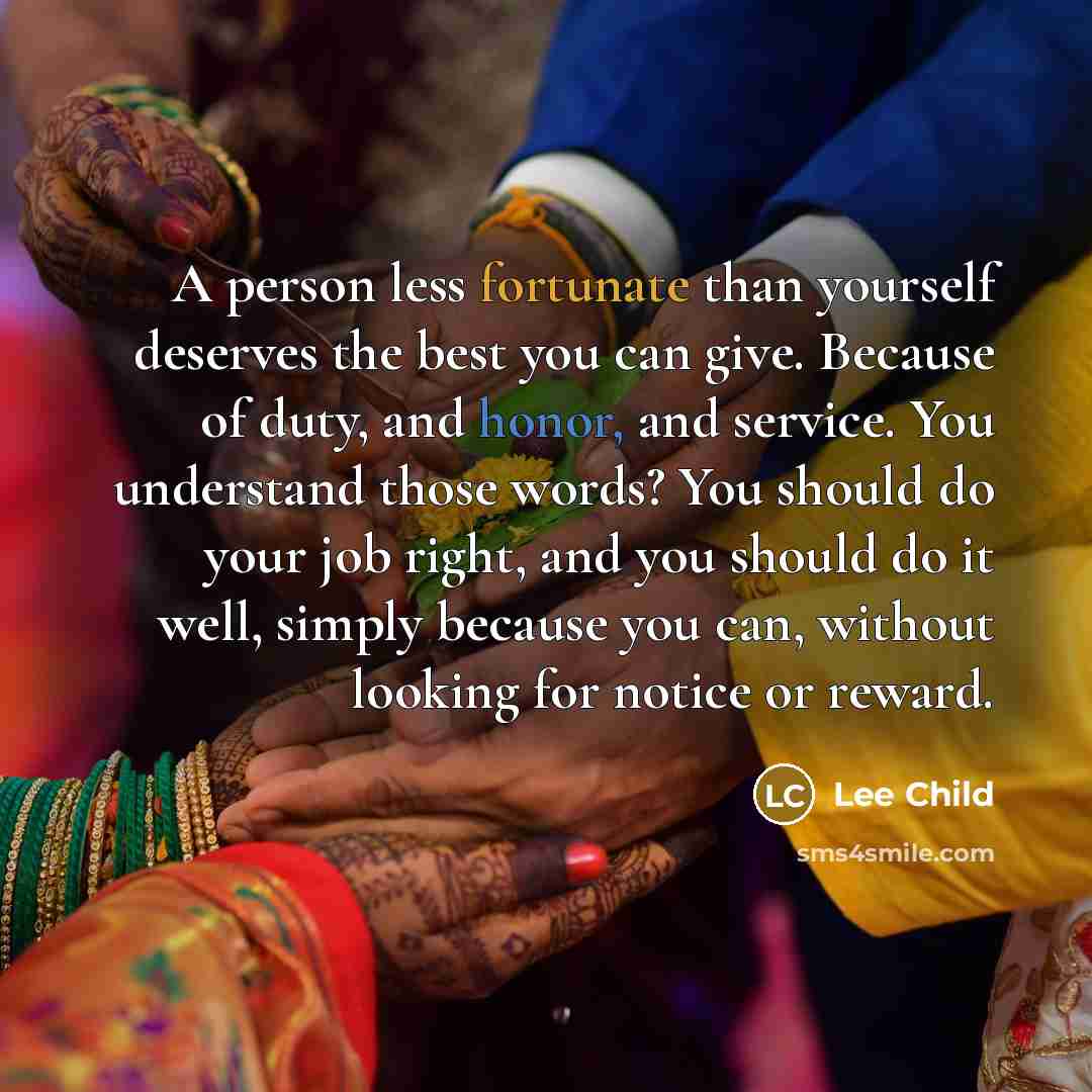 “A person less fortunate than yourself deserves the best you can give. Because of duty, and honor, and service. You understand those words? You should do your job right, and you should do it well, simply because you can, without looking for notice or reward.” quote by Lee Child