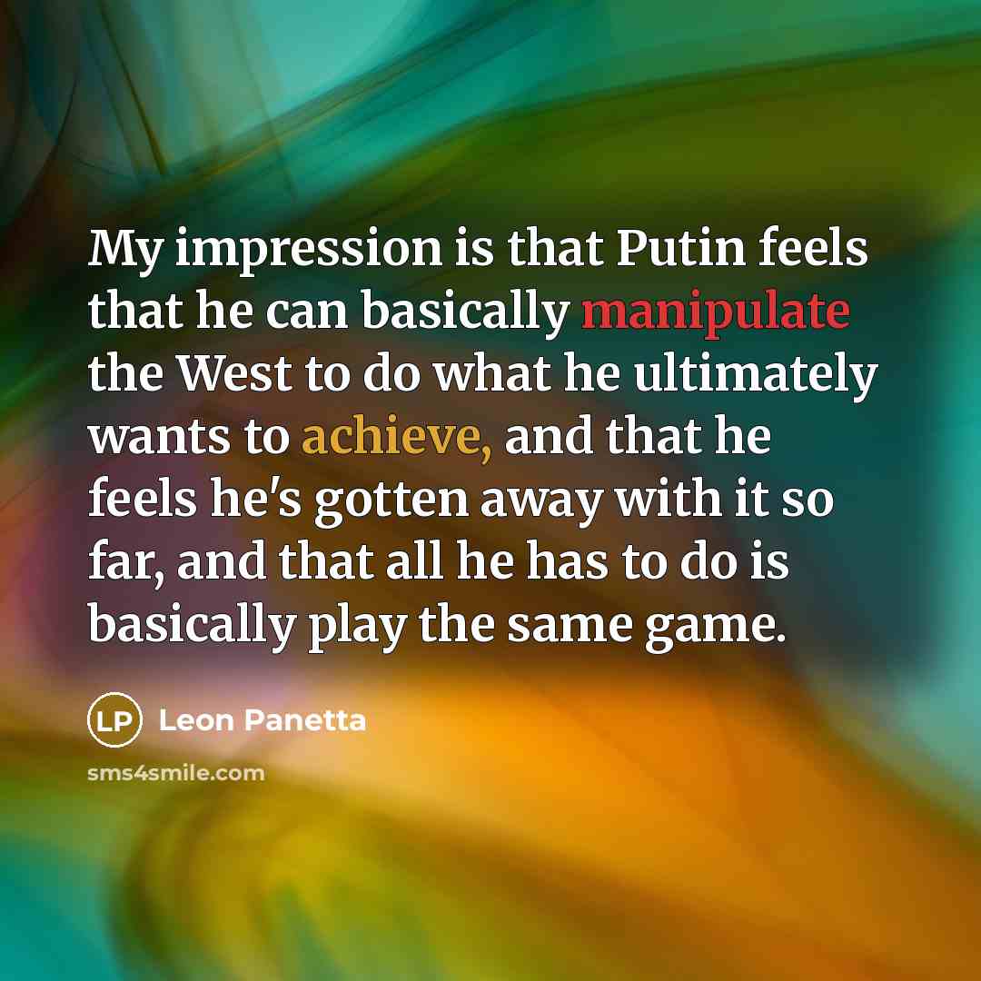 “My impression is that Putin feels that he can basically manipulate the West to do what he ultimately wants to achieve, and that he feels he's gotten away with it so far, and that all he has to do is basically play the same game.” quote by Leon Panetta