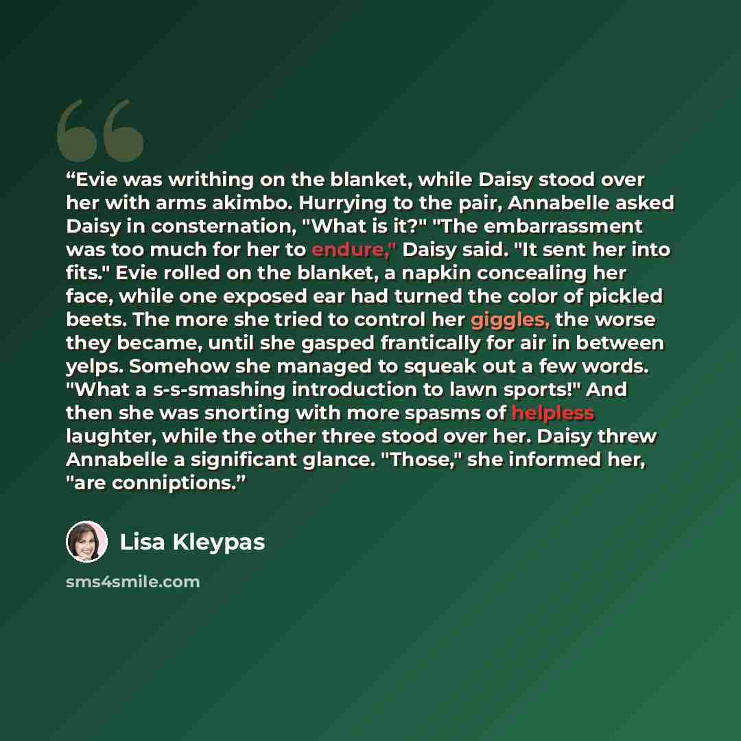“Evie was writhing on the blanket, while Daisy stood over her with arms akimbo. Hurrying to the pair, Annabelle asked Daisy in consternation, "What is it?" "The embarrassment was too much for her to endure," Daisy said. "It sent her into fits." Evie rolled on the blanket, a napkin concealing her…” quote by Lisa Kleypas