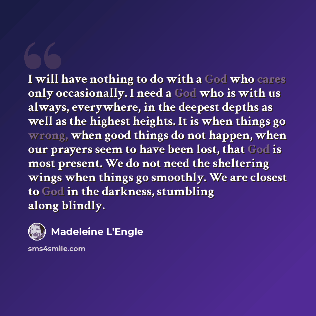“I will have nothing to do with a God who cares only occasionally. I need a God who is with us always, everywhere, in the deepest depths as well as the highest heights. It is when things go wrong, when good things do not happen, when our prayers seem to have been lost, that God is most present. We…” quote by Madeleine L'Engle