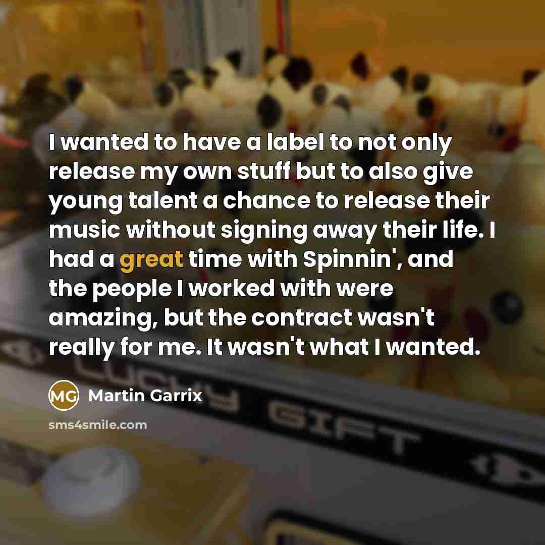 “I wanted to have a label to not only release my own stuff but to also give young talent a chance to release their music without signing away their life. I had a great time with Spinnin', and the people I worked with were amazing, but the contract wasn't really for me. It wasn't what I wanted.” quote by Martin Garrix