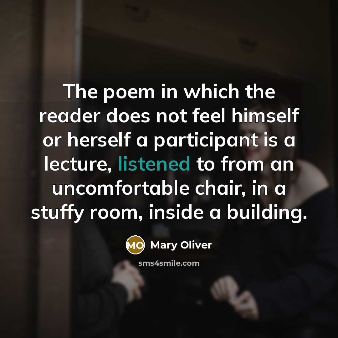 “The poem in which the reader does not feel himself or herself a participant is a lecture, listened to from an uncomfortable chair, in a stuffy room, inside a building.” quote by Mary Oliver