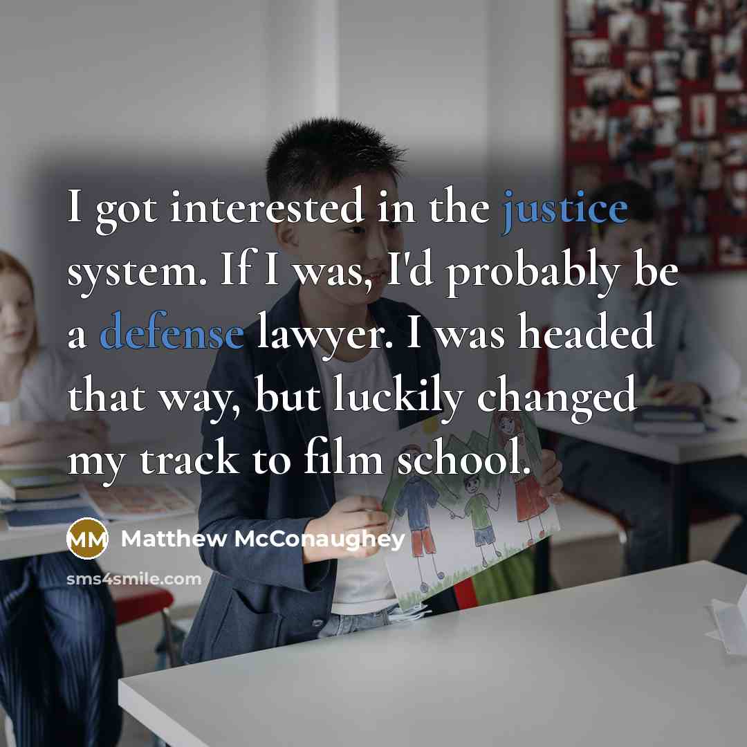 “I got interested in the justice system. If I was, I'd probably be a defense lawyer. I was headed that way, but luckily changed my track to film school.” quote by Matthew McConaughey