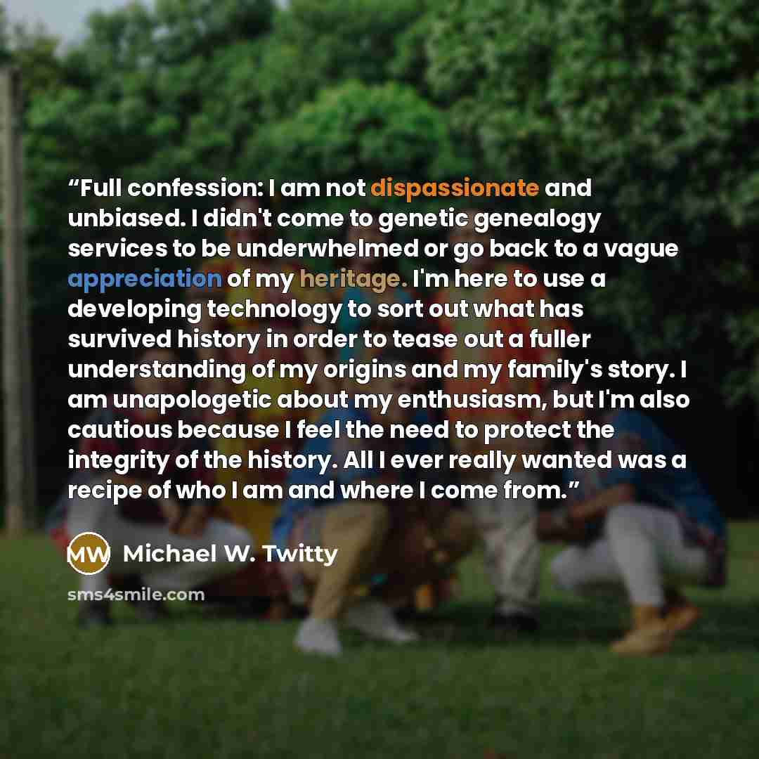 “Full confession: I am not dispassionate and unbiased. I didn't come to genetic genealogy services to be underwhelmed or go back to a vague appreciation of my heritage. I'm here to use a developing technology to sort out what has survived history in order to tease out a fuller understanding of my…” quote by Michael W. Twitty