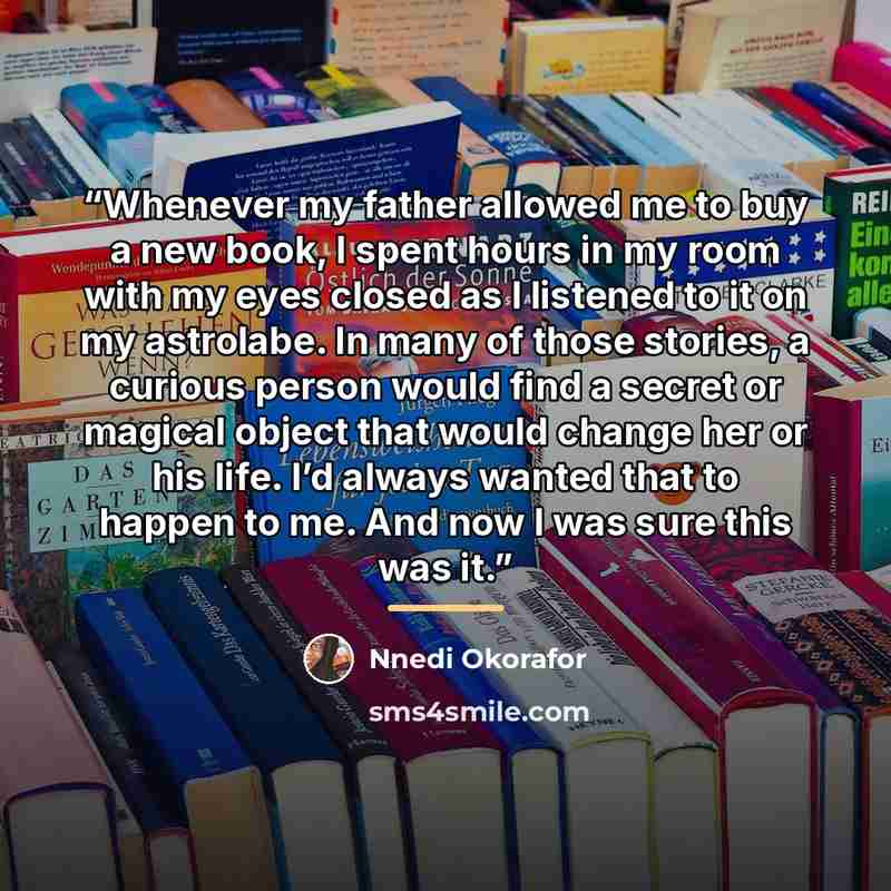 “Whenever my father allowed me to buy a new book, I spent hours in my room with my eyes closed as I listened to it on my astrolabe. In many of those stories, a curious person would find a secret or magical object that would change her or his life. I’d always wanted that to happen to me. And now I…” quote by Nnedi Okorafor