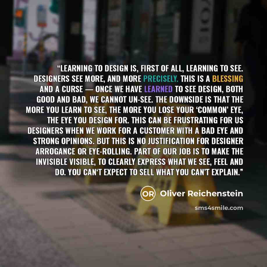 “Learning to design is, first of all, learning to see. Designers see more, and more precisely. This is a blessing and a curse — once we have learned to see design, both good and bad, we cannot un-see. The downside is that the more you learn to see, the more you lose your ‘common’ eye, the eye you…” quote by Oliver Reichenstein