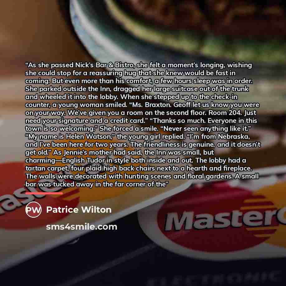 “As she passed Nick’s Bar & Bistro, she felt a moment’s longing, wishing she could stop for a reassuring hug that she knew would be fast in coming. But even more than his comfort, a few hours sleep was in order. She parked outside the Inn, dragged her large suitcase out of the trunk and wheeled it…” quote by Patrice Wilton