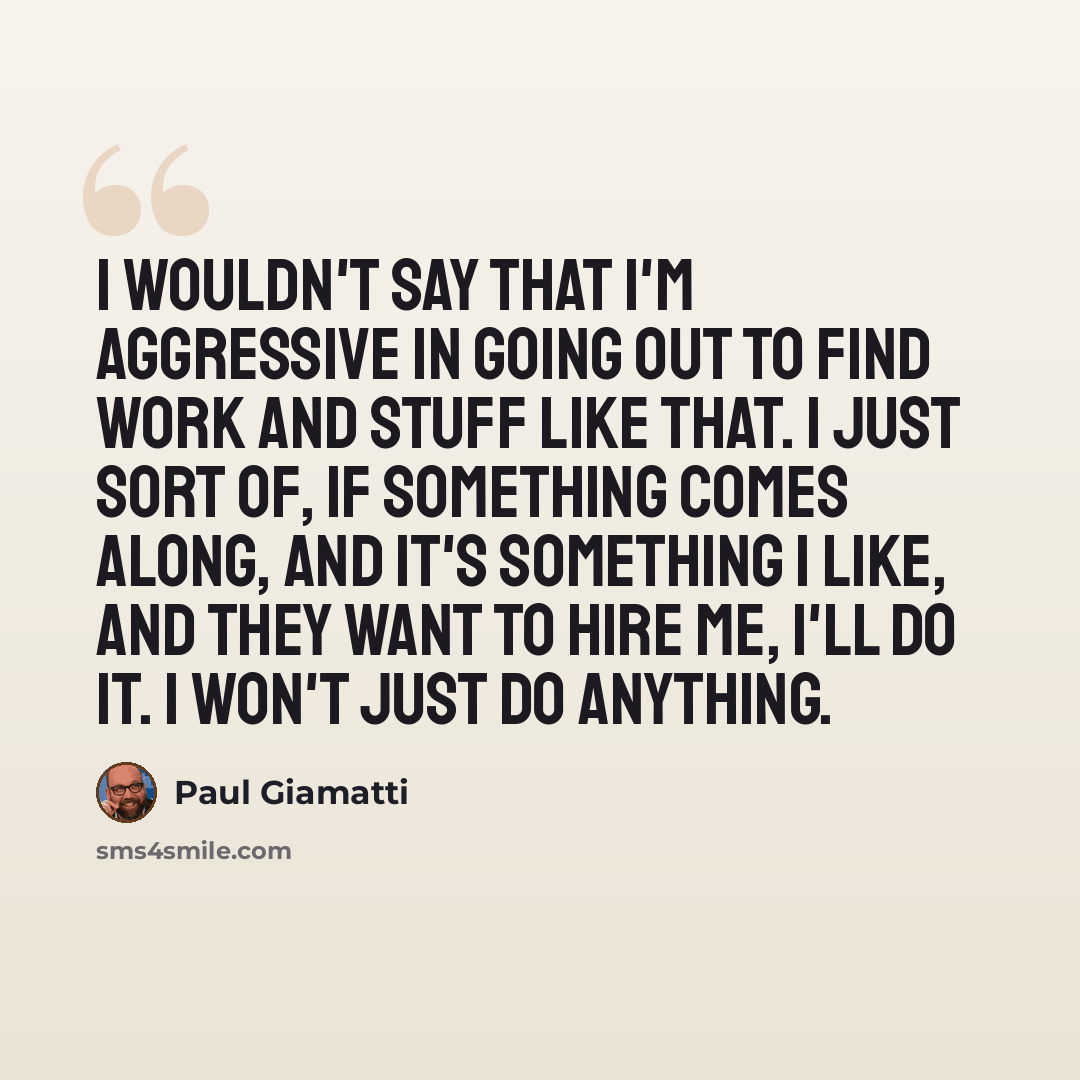 “I wouldn't say that I'm aggressive in going out to find work and stuff like that. I just sort of, if something comes along, and it's something I like, and they want to hire me, I'll do it. I won't just do anything.” quote by Paul Giamatti