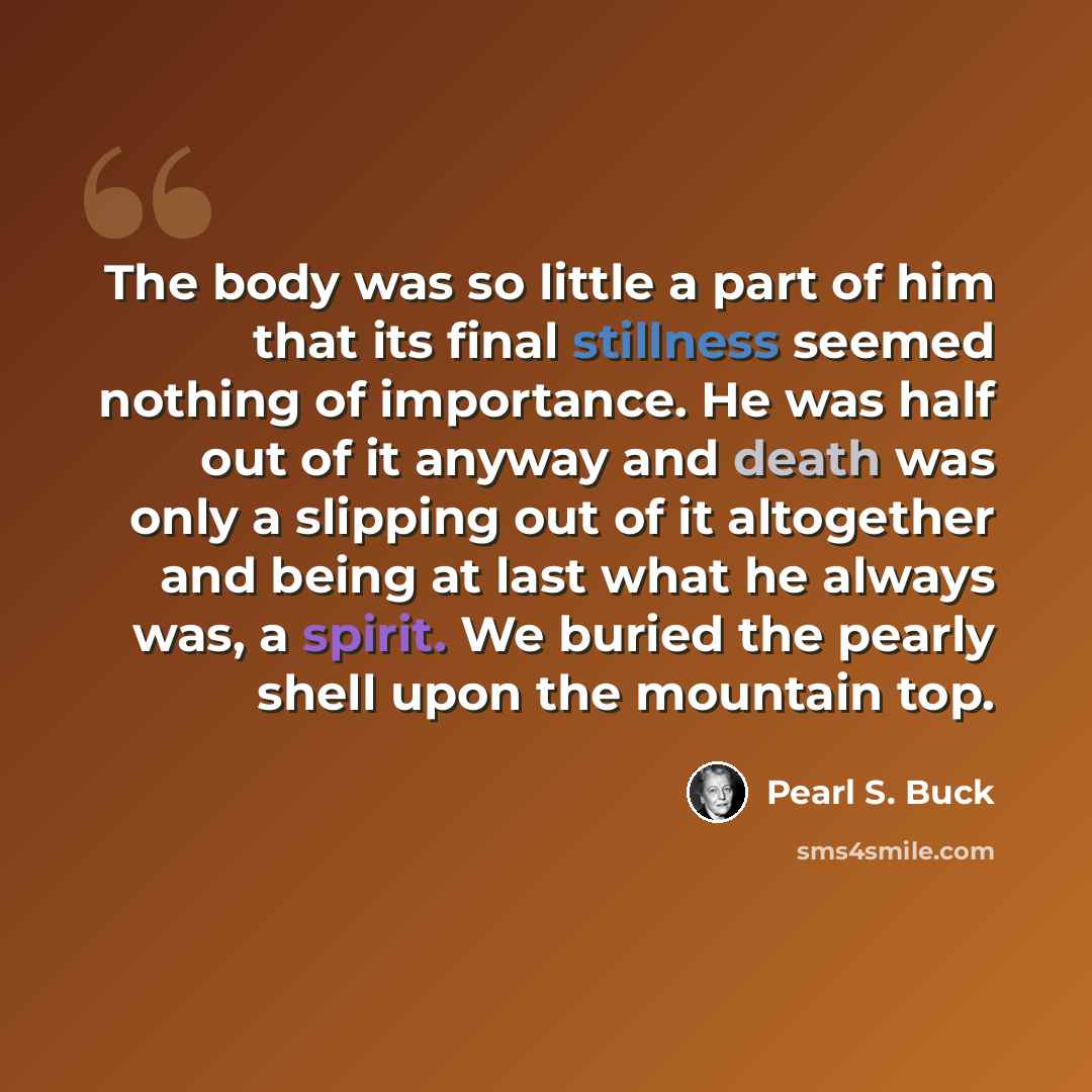 “The body was so little a part of him that its final stillness seemed nothing of importance. He was half out of it anyway and death was only a slipping out of it altogether and being at last what he always was, a spirit. We buried the pearly shell upon the mountain top.” quote by Pearl S. Buck