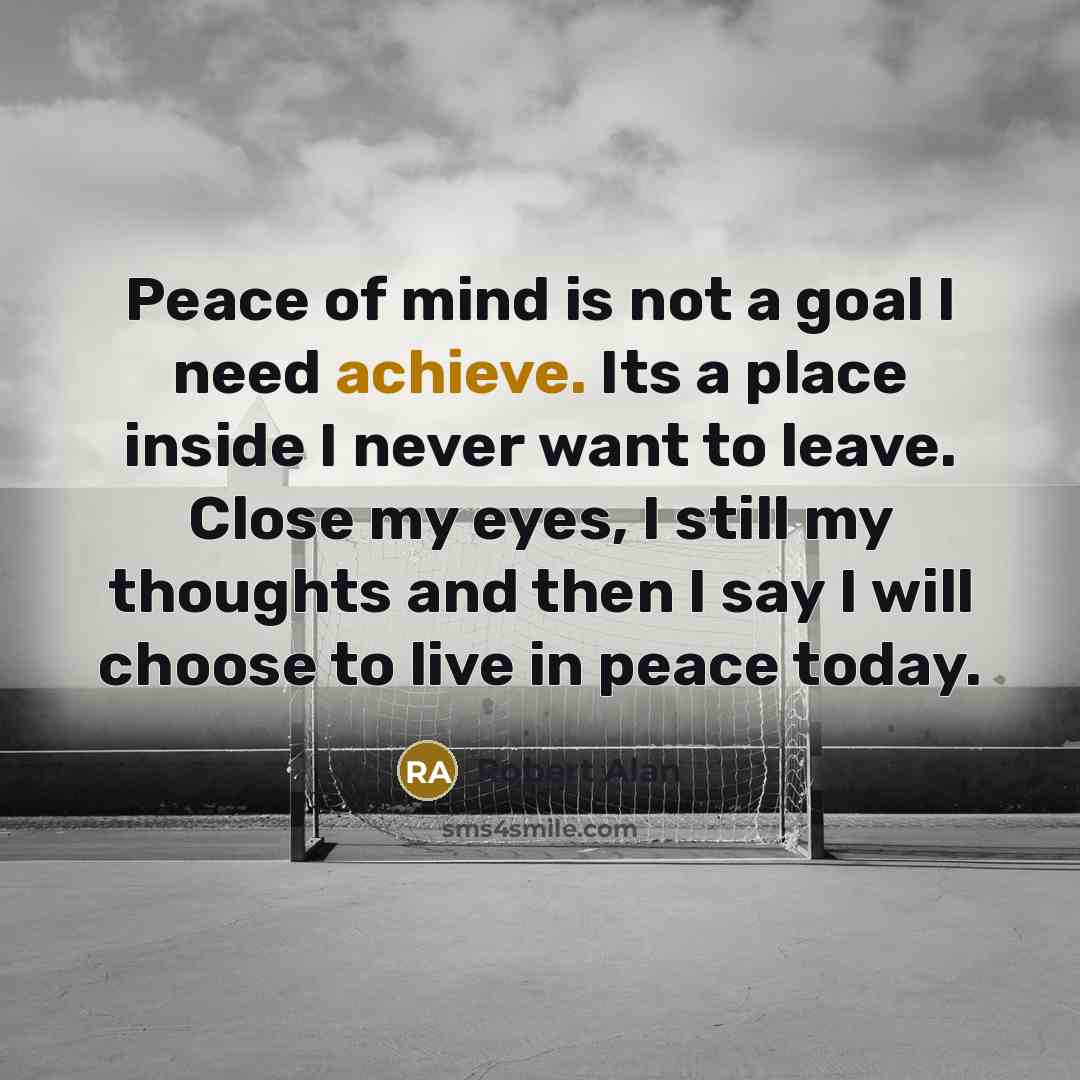 “Peace of mind is not a goal I need achieve. Its a place inside I never want to leave. Close my eyes, I still my thoughts and then I say I will choose to live in peace today.” quote by Robert Alan