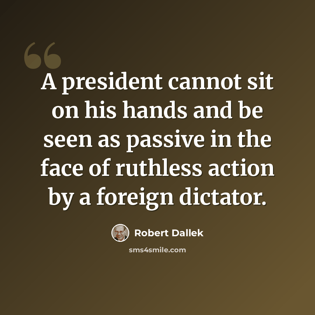 “A president cannot sit on his hands and be seen as passive in the face of ruthless action by a foreign dictator.” quote by Robert Dallek