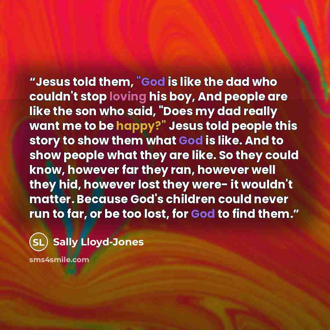 “Jesus told them, "God is like the dad who couldn't stop loving his boy, And people are like the son who said, "Does my dad really want me to be happy?" Jesus told people this story to show them what God is like. And to show people what they are like. So they could know, however far they ran…” quote by Sally Lloyd-Jones