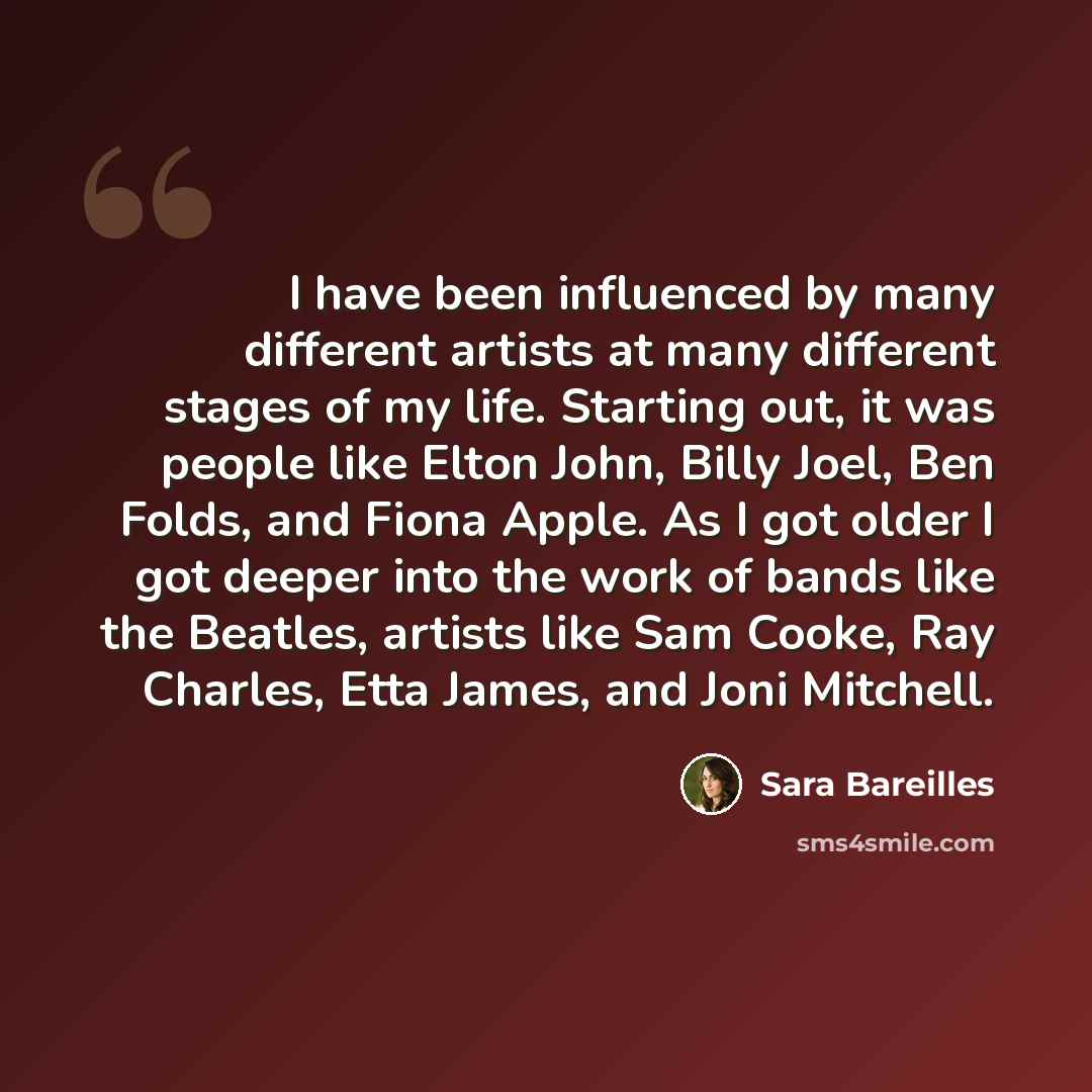 “I have been influenced by many different artists at many different stages of my life. Starting out, it was people like Elton John, Billy Joel, Ben Folds, and Fiona Apple. As I got older I got deeper into the work of bands like the Beatles, artists like Sam Cooke, Ray Charles, Etta James, and Joni…” quote by Sara Bareilles