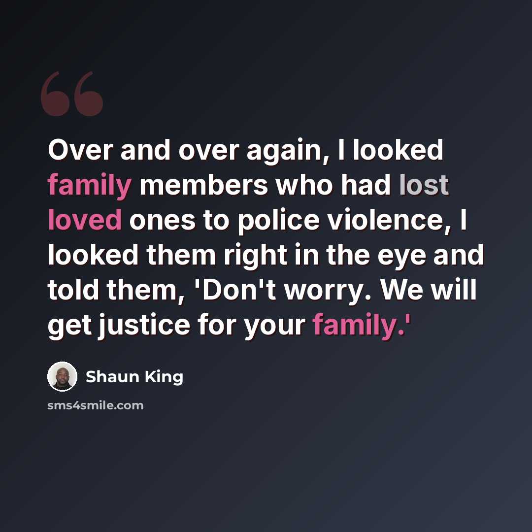 “Over and over again, I looked family members who had lost loved ones to police violence, I looked them right in the eye and told them, 'Don't worry. We will get justice for your family.'” quote by Shaun King