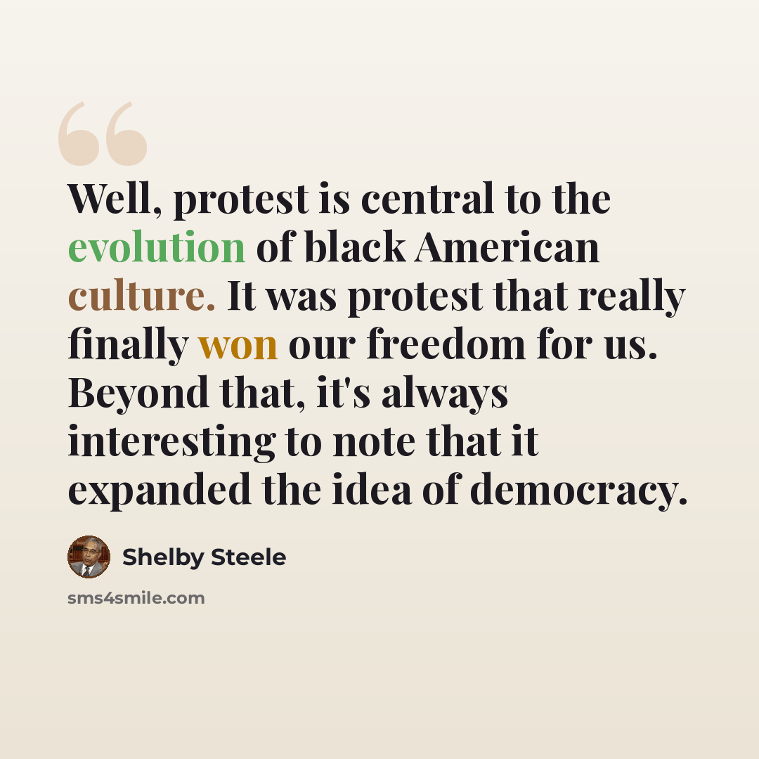 “Well, protest is central to the evolution of black American culture. It was protest that really finally won our freedom for us. Beyond that, it's always interesting to note that it expanded the idea of democracy.” quote by Shelby Steele