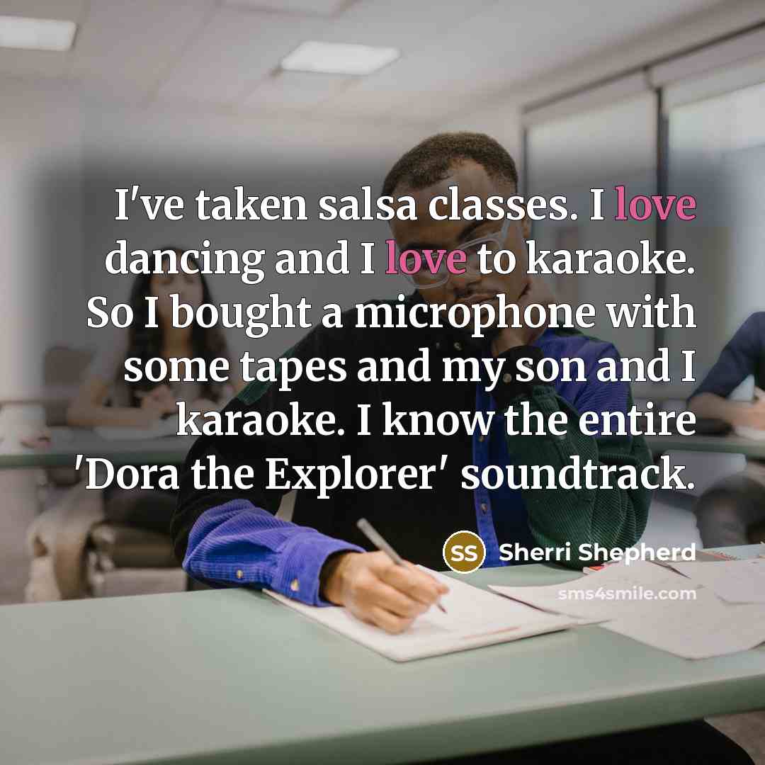 “I've taken salsa classes. I love dancing and I love to karaoke. So I bought a microphone with some tapes and my son and I karaoke. I know the entire 'Dora the Explorer' soundtrack.” quote by Sherri Shepherd