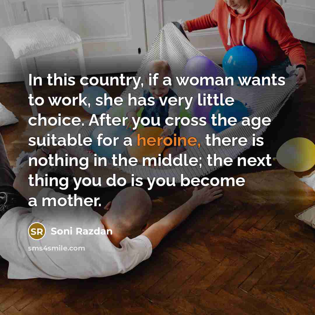 “In this country, if a woman wants to work, she has very little choice. After you cross the age suitable for a heroine, there is nothing in the middle; the next thing you do is you become a mother.” quote by Soni Razdan