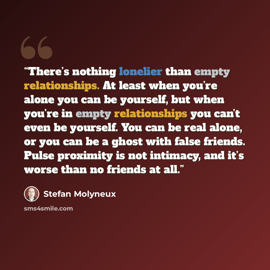 “There’s nothing lonelier than empty relationships. At least when you’re alone you can be yourself, but when you’re in empty relationships you can’t even be yourself. You can be real alone, or you can be a ghost with false friends. Pulse proximity is not intimacy, and it’s worse than no friends at…” quote by Stefan Molyneux