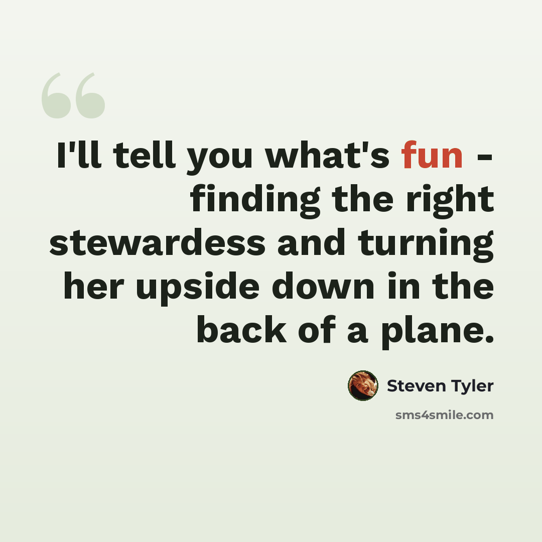 “I'll tell you what's fun - finding the right stewardess and turning her upside down in the back of a plane.” quote by Steven Tyler