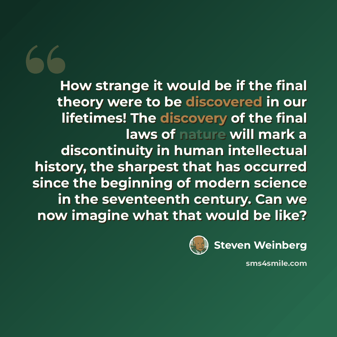 “How strange it would be if the final theory were to be discovered in our lifetimes! The discovery of the final laws of nature will mark a discontinuity in human intellectual history, the sharpest that has occurred since the beginning of modern science in the seventeenth century. Can we now imagine…” quote by Steven Weinberg