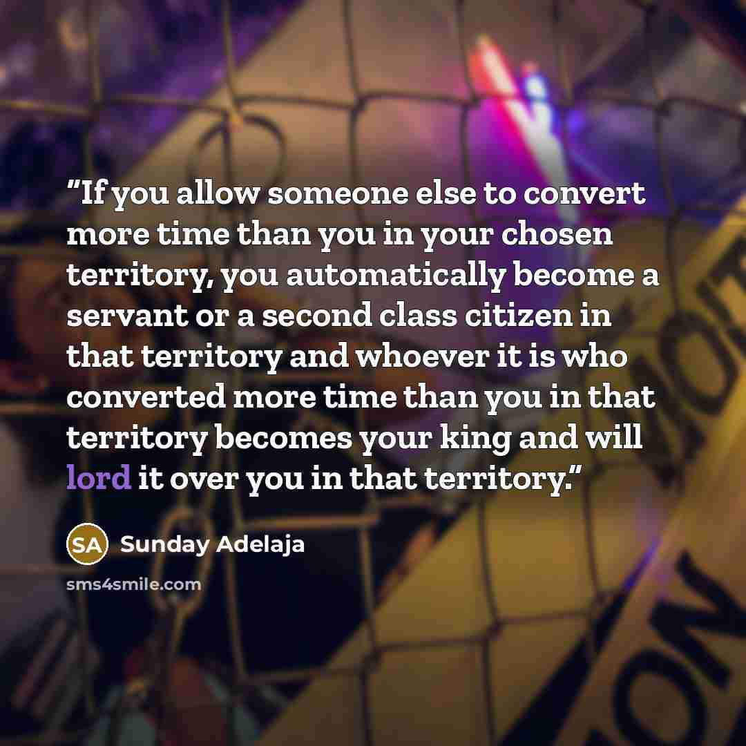 “If you allow someone else to convert more time than you in your chosen territory, you automatically become a servant or a second class citizen in that territory and whoever it is who converted more time than you in that territory becomes your king and will lord it over you in that territory.” quote by Sunday Adelaja