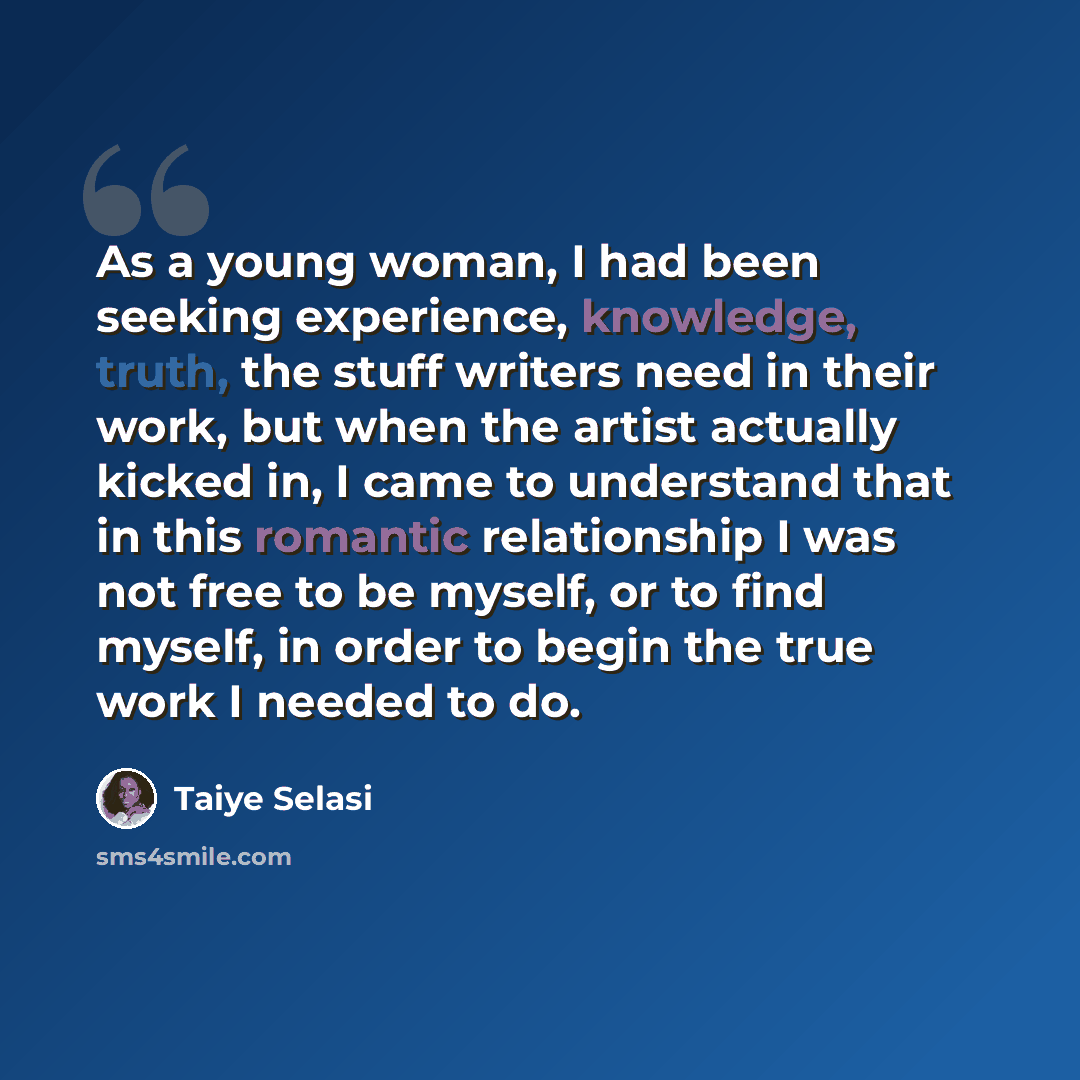 “As a young woman, I had been seeking experience, knowledge, truth, the stuff writers need in their work, but when the artist actually kicked in, I came to understand that in this romantic relationship I was not free to be myself, or to find myself, in order to begin the true work I needed to do.” quote by Taiye Selasi