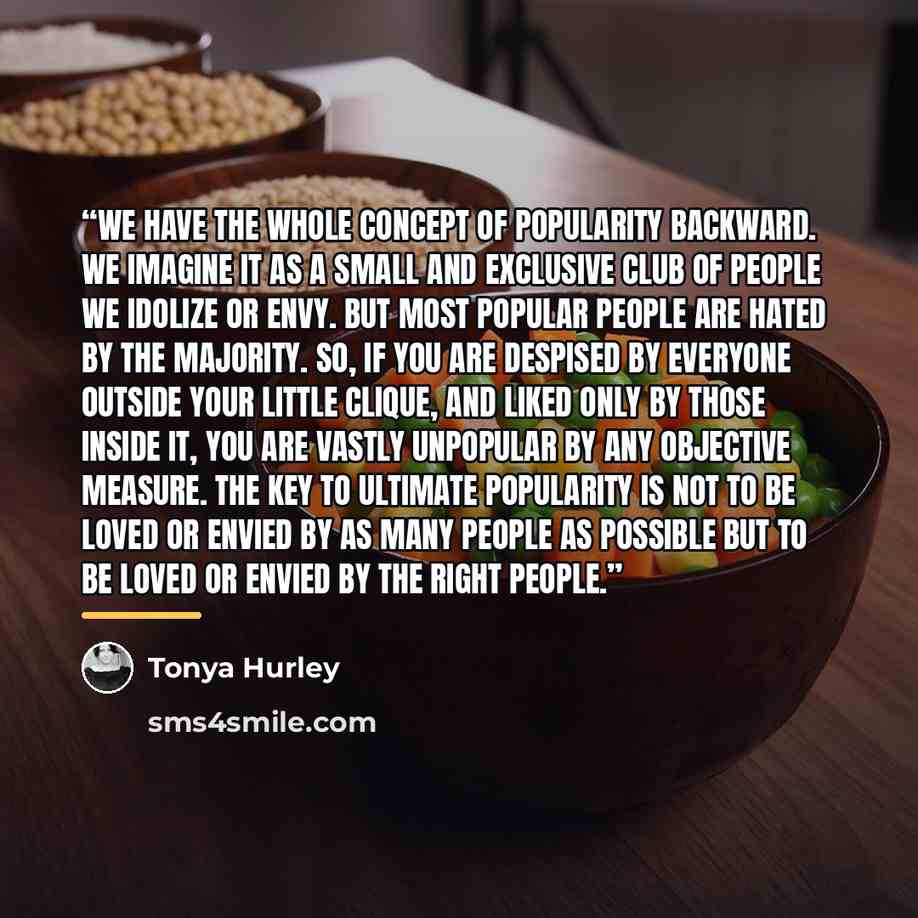 “We have the whole concept of popularity backward. We imagine it as a small and exclusive club of people we idolize or envy. But most popular people are hated by the majority. So, if you are despised by everyone outside your little clique, and liked only by those inside it, you are vastly unpopular…” quote by Tonya Hurley
