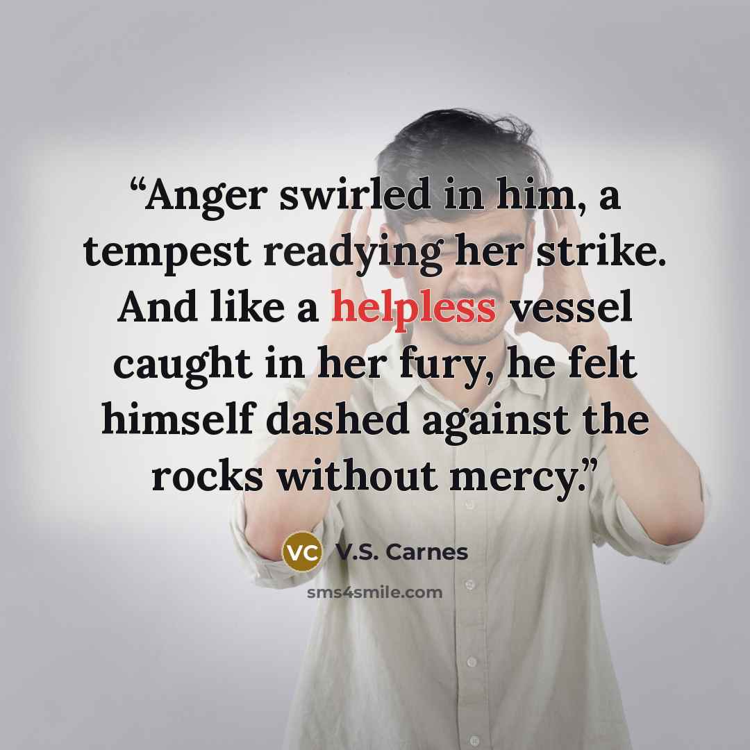 “Anger swirled in him, a tempest readying her strike. And like a helpless vessel caught in her fury, he felt himself dashed against the rocks without mercy.” quote by V.S. Carnes