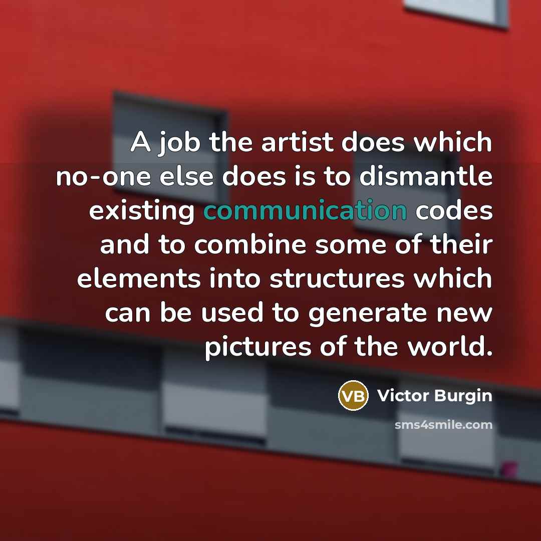 “A job the artist does which no-one else does is to dismantle existing communication codes and to combine some of their elements into structures which can be used to generate new pictures of the world.” quote by Victor Burgin