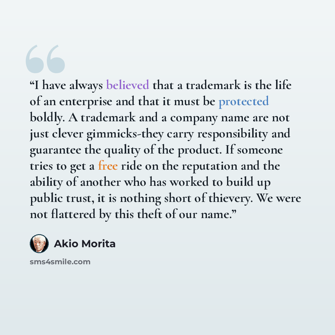 “I have always believed that a trademark is the life of an enterprise and that it must be protected boldly. A trademark and a company name are not just clever gimmicks-they carry responsibility and guarantee the quality of the product. If someone tries to get a free ride on the reputation and the…” quote by Akio Morita