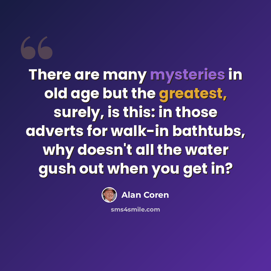 “There are many mysteries in old age but the greatest, surely, is this: in those adverts for walk-in bathtubs, why doesn't all the water gush out when you get in?” quote by Alan Coren