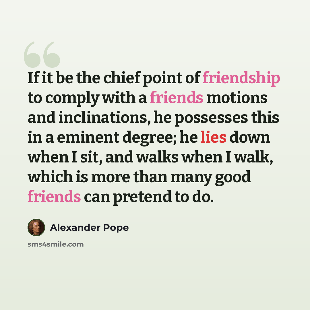 “If it be the chief point of friendship to comply with a friends motions and inclinations, he possesses this in a eminent degree; he lies down when I sit, and walks when I walk, which is more than many good friends can pretend to do.” quote by Alexander Pope