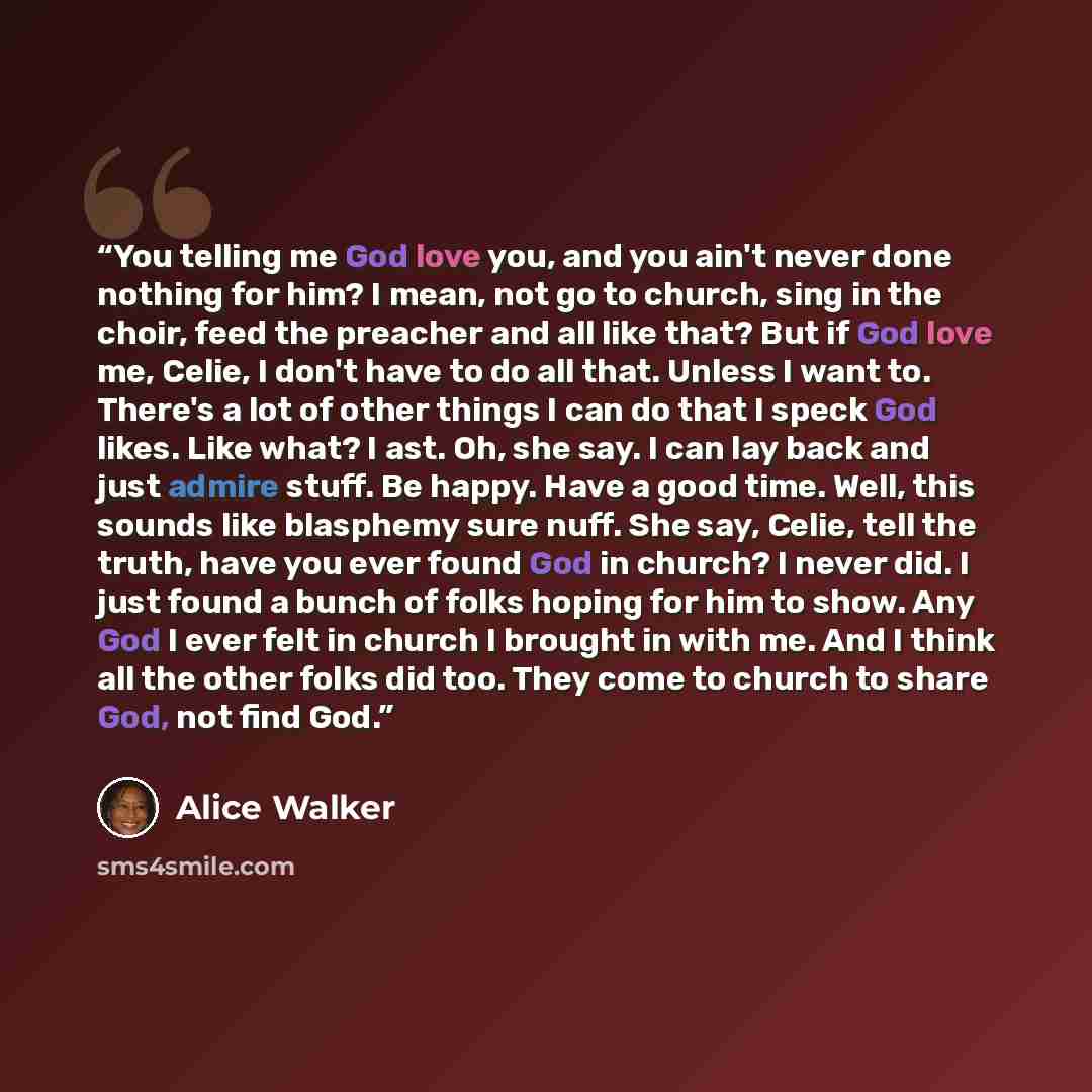 “You telling me God love you, and you ain't never done nothing for him? I mean, not go to church, sing in the choir, feed the preacher and all like that? But if God love me, Celie, I don't have to do all that. Unless I want to. There's a lot of other things I can do that I speck God likes. Like…” quote by Alice Walker