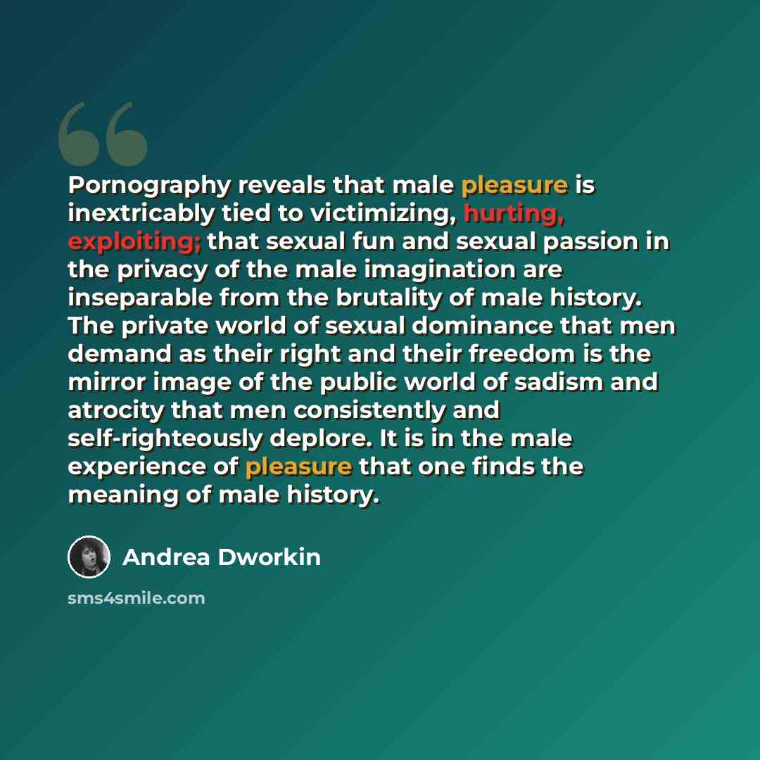 “Pornography reveals that male pleasure is inextricably tied to victimizing, hurting, exploiting; that sexual fun and sexual passion in the privacy of the male imagination are inseparable from the brutality of male history. The private world of sexual dominance that men demand as their right and…” quote by Andrea Dworkin