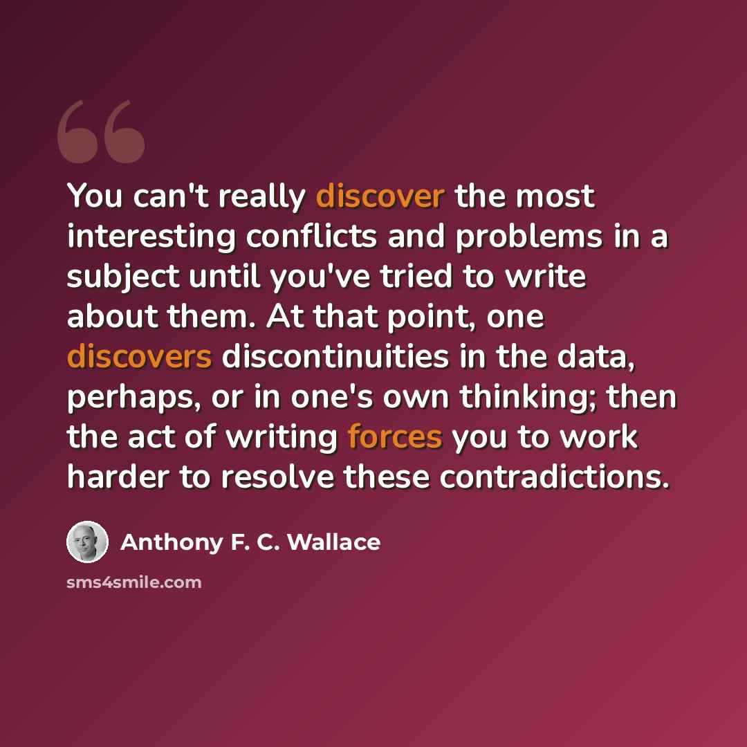 “You can't really discover the most interesting conflicts and problems in a subject until you've tried to write about them. At that point, one discovers discontinuities in the data, perhaps, or in one's own thinking; then the act of writing forces you to work harder to resolve these contradictions.” quote by Anthony F. C. Wallace