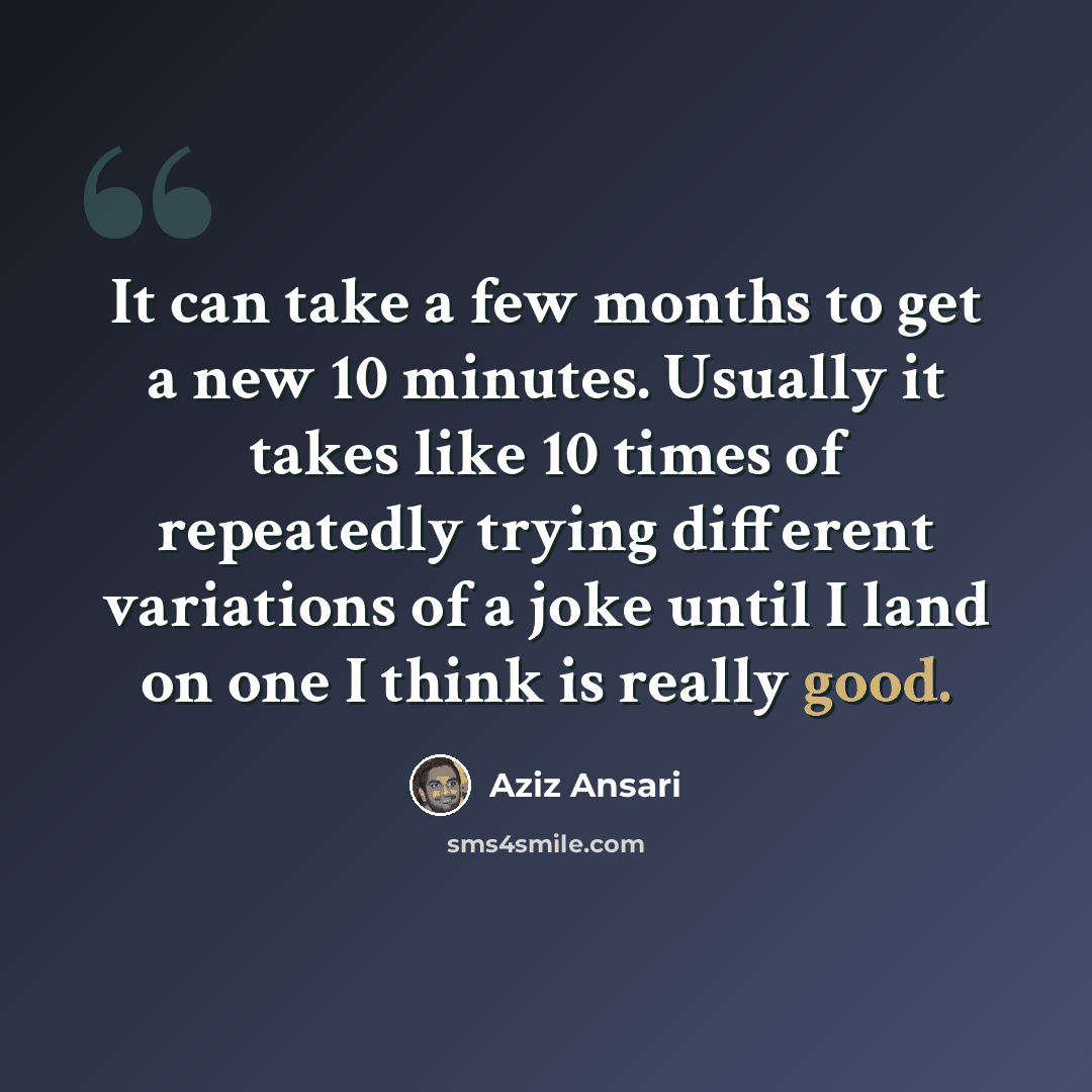 “It can take a few months to get a new 10 minutes. Usually it takes like 10 times of repeatedly trying different variations of a joke until I land on one I think is really good.” quote by Aziz Ansari