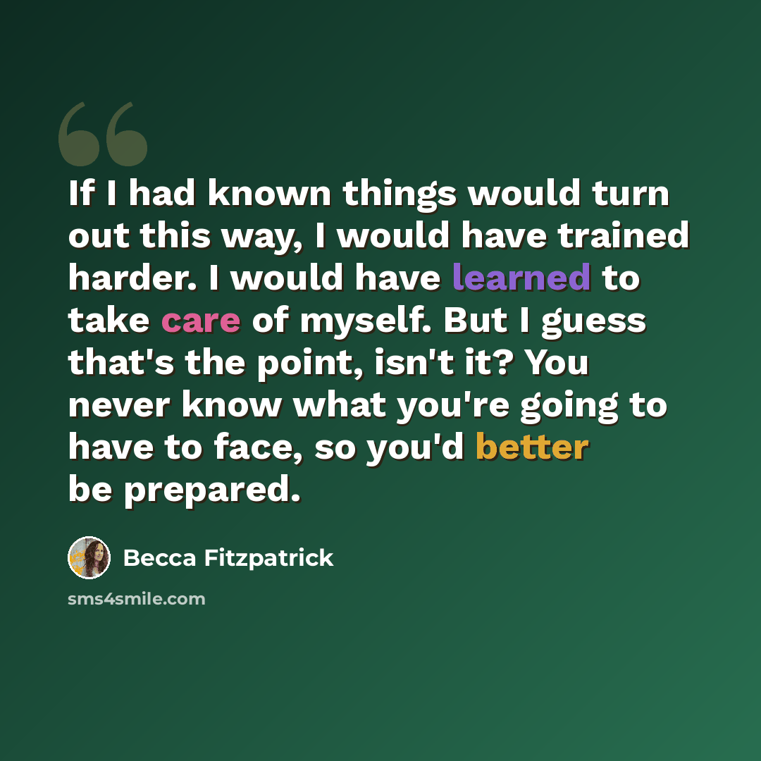 “If I had known things would turn out this way, I would have trained harder. I would have learned to take care of myself. But I guess that's the point, isn't it? You never know what you're going to have to face, so you'd better be prepared.” quote by Becca Fitzpatrick