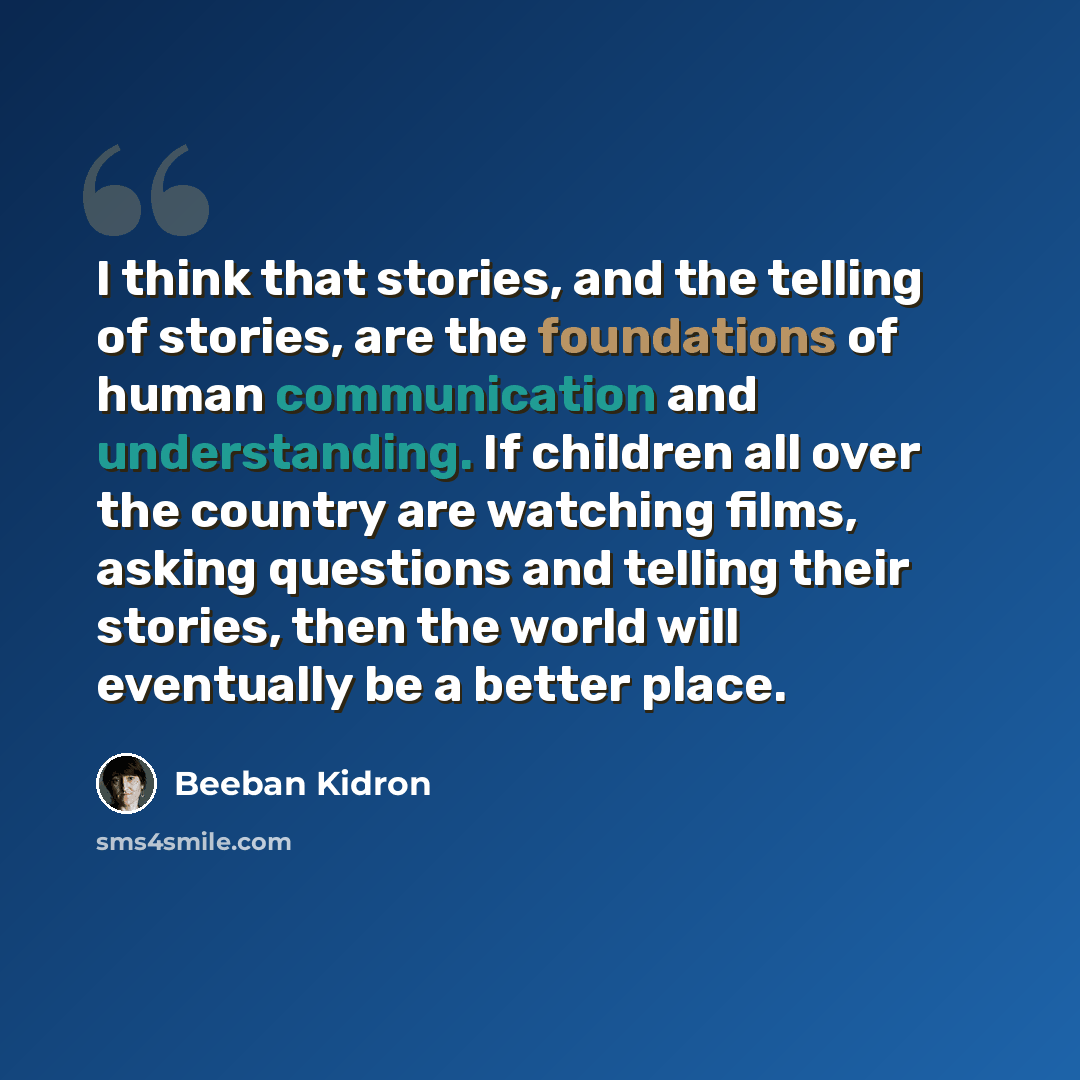 “I think that stories, and the telling of stories, are the foundations of human communication and understanding. If children all over the country are watching films, asking questions and telling their stories, then the world will eventually be a better place.” quote by Beeban Kidron