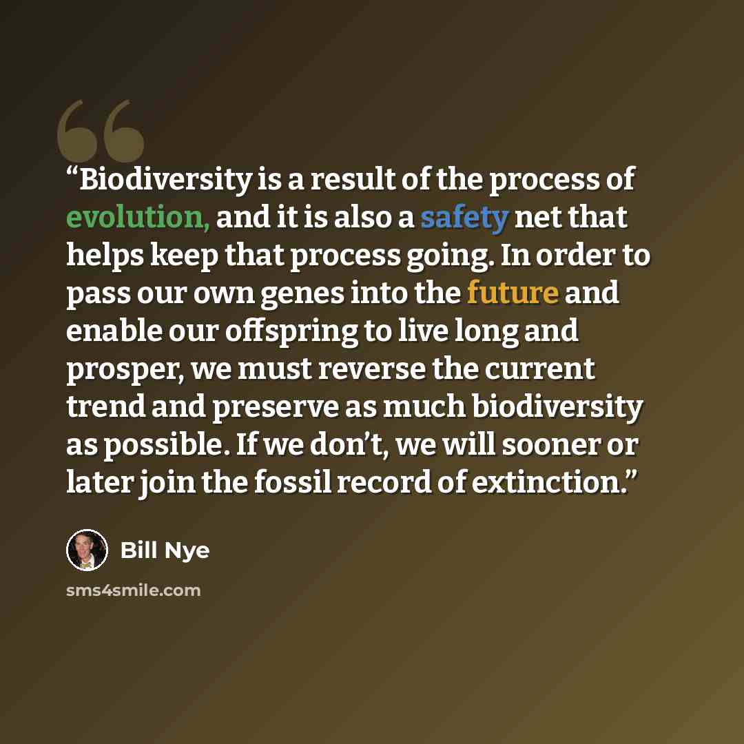 “Biodiversity is a result of the process of evolution, and it is also a safety net that helps keep that process going. In order to pass our own genes into the future and enable our offspring to live long and prosper, we must reverse the current trend and preserve as much biodiversity as possible…” quote by Bill Nye