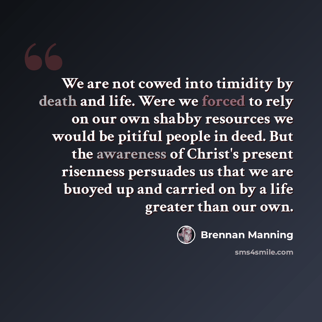 “We are not cowed into timidity by death and life. Were we forced to rely on our own shabby resources we would be pitiful people in deed. But the awareness of Christ's present risenness persuades us that we are buoyed up and carried on by a life greater than our own.” quote by Brennan Manning